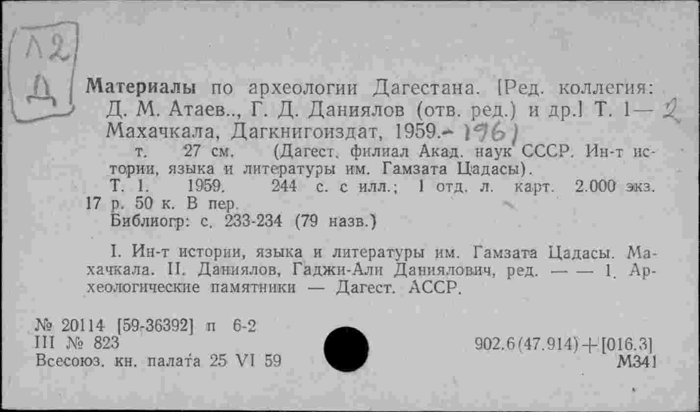 ﻿Ді І Материалы по археологии Дагестана. [Ред. коллегия: СД2-3 Д. М. Атаев.., Г. Д. Даниилов (отв. ред.) и др.1 T. 1— Махачкала, Дагкнигоиздат, 1959.—
т. 27 см. (Дагест. филиал Акад, наук СССР. Ин-т истории, языка и литературы им. Гамзата Цадасы).
T. 1.	1959.	244 с. с илл. ; 1 отд. л. карт. 2.000 экз.
17 р. 50 к. В пер.
Библиогр: с. 233-234 (79 назв.)
1. Ин-т истории, языка и литературы им. Гамзата Цадасы. Махачкала. И. Даниилов, Гаджи-Али Даниилович, ред.---------1. Ар-
хеологические памятники — Дагест. АССР.
№ 20114 [59-36392] п 6-2
III № 823
Всесоюз. кн. палата 25 VI 59
902.6(47.914) +[016.3]
М341